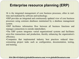 Enterprise resource planning (ERP)
•It is the integrated management of core business processes, often in real-
time and mediated by software and technology.
•ERP provides an integrated and continuously updated view of core business
processes using common databases maintained by a database management
system.
•ERP facilitates information flow between all business functions and
manages connections to outside stakeholders.
•The ERP system integrates varied organizational systems and facilitates
error-free transactions and production, thereby enhancing the organization's
efficiency.
•Companies that implemented industry best practices reduced time–
consuming project tasks such as configuration, documentation, testing,
and training.
816-286-4114|info@globalb2bcontacts.com| www.globalb2bcontacts.com
 