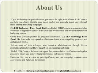 About Us
 If you are looking for qualitative data, you are at the right place. Global B2B Contacts
can help you clearly identify your target market and precisely target users through
multi-channel marketing campaigns.
 CA ERP Technology Users Email List from Global B2B Contacts is an accomplished
collection of segmented data of every qualified professionals and decision makers with
budgetary powers.
 Global B2B Contacts proffers its execution constrained. CA ERP Technology Users
Email List is to make correspondence business simple with compelling prospects and
gathering of people.
 Advancement of item redesigns also interview administrations through diverse
promoting channels would have never been so guaranteeing before.
 Global B2B Contacts follows a stringent data accumulation, verification and update
process to ensure you achieve higher response as well as conversions.
 Using our list, you are sure to gain significantly on your campaign response rates,
conversions, and Return on Investment.
816-286-4114|info@globalb2bcontacts.com| www.globalb2bcontacts.com
 