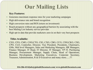 Our Mailing Lists
Key Features:
 Generates maximum response rates for your marketing campaigns
 High deliverance rate and brand recognition
 High conversion rates and ROI (return on investment)
 Reach prospects without any geographical barriers by associating with the
best Mailing List Industry service provider
 High opt-in data that provide marketers zero-in on their very best prospects
Titles Available:
 CEO, CFO, CMO, COO,CTO, CIO, CXO, CBO, CCO, CDO,CKO, CSO,
CPO, CLO, Controller, Director, Vice President, Presidents, Chairman's,
GMs, Mid level Managers, Sales and Marketing Managers, HR Managers,
Finance Manager, IT Head, IT Director, IT Manager, VP IT, Purchasing
Manager, Procurement Manager, Supply Chain, Head of Operations,
Business Development, Marketing Executives, Corporate Secretary,
Treasurer, Administration, R & D Executives and many more......!!!
816-286-4114|info@globalb2bcontacts.com| www.globalb2bcontacts.com
 