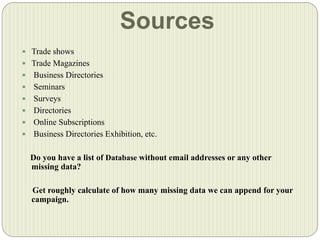 Sources
 Trade shows
 Trade Magazines
 Business Directories
 Seminars
 Surveys
 Directories
 Online Subscriptions
 Business Directories Exhibition, etc.
Do you have a list of Database without email addresses or any other
missing data?
Get roughly calculate of how many missing data we can append for your
campaign.
 