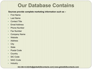 Our Database Contains
Sources provide complete marketing information such as –
 First Name
 Last Name
 Contact Title
 Email Address
 Phone Number
 Fax Number
 Company Name
 Website
 Address
 City
 State
 Postal Code
 Country
 SIC Code
 NAIC Code
 Industry
816-286-4114|info@globalb2bcontacts.com| www.globalb2bcontacts.com
 