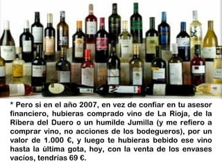 * Pero si en el año 2007, en vez de confiar en tu asesor
financiero, hubieras comprado vino de La Rioja, de la
Ribera del Duero o un humilde Jumilla (y me refiero a
comprar vino, no acciones de los bodegueros), por un
valor de 1.000 €, y luego te hubieras bebido ese vino
hasta la última gota, hoy, con la venta de los envases
vacíos, tendrías 69 €.
 