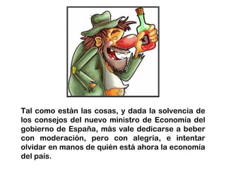 Tal como están las cosas, y dada la solvencia de
los consejos del nuevo ministro de Economía del
gobierno de España, más vale dedicarse a beber
con moderación, pero con alegría, e intentar
olvidar en manos de quién está ahora la economía
del país.
 