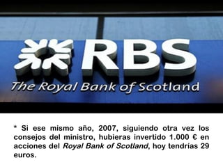 * Si ese mismo año, 2007, siguiendo otra vez los
consejos del ministro, hubieras invertido 1.000 € en
acciones del Royal Bank of Scotland, hoy tendrías 29
euros.
 