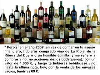 * Pero si en el año 2007, en vez de confiar en tu asesor
financiero, hubieras comprado vino de La Rioja, de la
Ribera del Duero o un humilde Jumilla (y me refiero a
comprar vino, no acciones de los bodegueros), por un
valor de 1.000 €, y luego te hubieras bebido ese vino
hasta la última gota, hoy, con la venta de los envases
vacíos, tendrías 69 €.
 