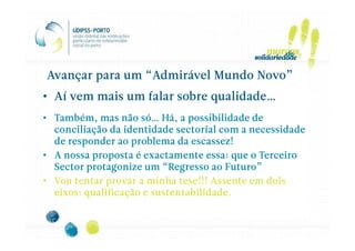 Avançar para um “Admirável Mundo Novo”
• Aí vem mais um falar sobre qualidade…
• Também, mas não só… Há, a possibilidade de
  conciliação da identidade sectorial com a necessidade
  de responder ao problema da escassez!
• A nossa proposta é exactamente essa: que o Terceiro
  Sector protagonize um “Regresso ao Futuro”
• Vou tentar provar a minha tese!!! Assente em dois
  eixos: qualificação e sustentabilidade.
 