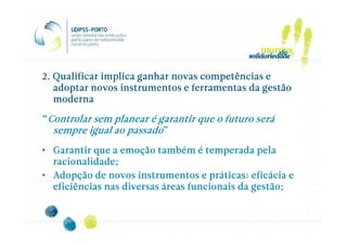 2. Qualificar implica ganhar novas competências e
   adoptar novos instrumentos e ferramentas da gestão
   moderna

“Controlar sem planear é garantir que o futuro será
  sempre igual ao passado”
• Garantir que a emoção também é temperada pela
  racionalidade;
• Adopção de novos instrumentos e práticas: eficácia e
  eficiências nas diversas áreas funcionais da gestão;
 