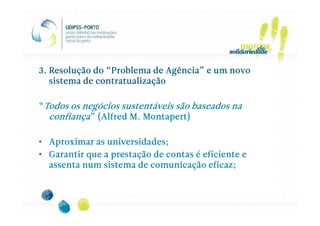 3. Resolução do “Problema de Agência” e um novo
   sistema de contratualização

“Todos os negócios sustentáveis são baseados na
  confiança” (Alfred M. Montapert)

• Aproximar as universidades;
• Garantir que a prestação de contas é eficiente e
  assenta num sistema de comunicação eficaz;
 