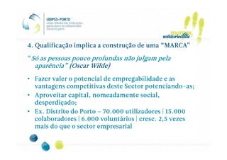 4. Qualificação implica a construção de uma “MARCA”

“Só as pessoas pouco profundas não julgam pela
  aparência” (Oscar Wilde)
                    Wilde)
• Fazer valer o potencial de empregabilidade e as
  vantagens competitivas deste Sector potenciando-as;
                                        potenciando-
• Aproveitar capital, nomeadamente social,
  desperdiçado;
• Ex. Distrito do Porto – 70.000 utilizadores | 15.000
                                      cresc.
  colaboradores | 6.000 voluntários | cresc. 2,5 vezes
  mais do que o sector empresarial
 