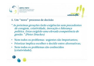 5. Um “novo” processo de decisão

“As próximas gerações farão exigências sem precedentes
  de coragem, criatividade, inovação e liderança
  política. Estas exigirão uma elevada competência de
                   Drucker)
  gestão.” (Peter Drucker)
• Nem todos os problemas urgentes são importantes;
• Priorizar implica escolher e decidir entre alternativas;
• Nem todos os problemas são conhecidos
  (criatividade).
 