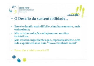 • O Desafio da sustentabilidade…

• Este é o desafio mais difícil e, simultaneamente, mais
  estimulante;
• Não existem soluções milagrosas ou receitas
  fantásticas;
• Mas existem ingredientes que, esporadicamente, têm
  sido experimentados num “novo cozinhado social”

• Posso dar a minha receita???
 
