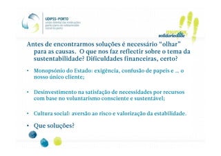 Antes de encontrarmos soluções é necessário “olhar”
  para as causas. O que nos faz reflectir sobre o tema da
  sustentabilidade? Dificuldades financeiras, certo?
• Monopsónio do Estado: exigência, confusão de papeis e … o
  nosso único cliente;

• Desinvestimento na satisfação de necessidades por recursos
  com base no voluntarismo consciente e sustentável;

• Cultura social: aversão ao risco e valorização da estabilidade.

• Que soluções?
 