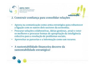 2. Construir confiança para consolidar relações

• Aposta na comunicação como arma estratégica para robustecer
  a ligação com os outros dois sectores da economia;
• Procurar soluções colaborativas, ideias geniosas, atrair e reter
  os melhores e procurar formas de apropriação da inteligência
  colectiva para a resolução de problemas sociais;
• Aproveitar as parcerias e a informação como um recurso.


• A sustentabilidade financeira decorre da
  sustentabilidade estratégica!
 