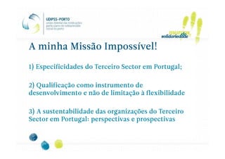 A minha Missão Impossível!

1) Especificidades do Terceiro Sector em Portugal;

2) Qualificação como instrumento de
desenvolvimento e não de limitação à flexibilidade

3) A sustentabilidade das organizações do Terceiro
Sector em Portugal: perspectivas e prospectivas
 