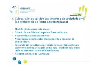 4. Colocar a lei ao serviço das pessoas e da sociedade civil
   (de preferência de forma descentralizada)

• Modelo híbrido para este sector;
• Criação de um Ministério para o Terceiro Sector;
• Novo modelo de financiamento;
• Necessidade de um sector independente e próximo da
  comunidade;
• Passar de um paradigma sectorial onde as organizações do
                                    para-
  sector social solidário agem como para-públicas para outro
  onde se assumem como independentes;
• Assumir a função de “lobbying”
 