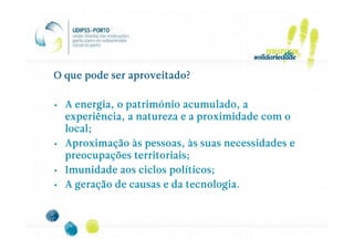 O que pode ser aproveitado?

• A energia, o património acumulado, a
  experiência, a natureza e a proximidade com o
  local;
• Aproximação às pessoas, às suas necessidades e
  preocupações territoriais;
• Imunidade aos ciclos políticos;
• A geração de causas e da tecnologia.
 