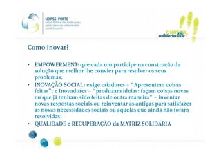 Como Inovar?

• EMPOWERMENT: que cada um participe na construção da
  solução que melhor lhe convier para resolver os seus
  problemas;
• INOVAÇÃO SOCIAL: exige criadores – “Apresentem coisas
  feitas”; e Inovadores – “produzam ideias: façam coisas novas
  ou que já tenham sido feitas de outra maneira” – inventar
  novas respostas sociais ou reinventar as antigas para satisfazer
  as novas necessidades sociais ou aquelas que ainda não foram
  resolvidas;
• QUALIDADE e RECUPERAÇÃO da MATRIZ SOLIDÁRIA
 