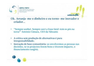 Arranja-                   torno-
Ok. Arranja-me o dinheiro e eu torno-me inovador e
  criador…

• “Sempre sonhei. Sempre ouvi a frase fatal: tem os pés na
  terra!” António Câmara, CEO da Ydreams

• A crítica sem produção de alternativas é pura
  irresponsabilidade;
  irresponsabilidade;
• Inovação de base comunitária: se envolvermos as pessoas nas
  decisões, se os projectos forem bons e tiverem impacto, o
  financiamento surgirá;
 