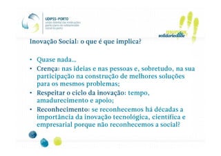 Inovação Social: o que é que implica?

• Quase nada…
• Crença: nas ideias e nas pessoas e, sobretudo, na sua
  participação na construção de melhores soluções
  para os mesmos problemas;
• Respeitar o ciclo da inovação: tempo,
  amadurecimento e apoio;
• Reconhecimento: se reconhecemos há décadas a
  importância da inovação tecnológica, científica e
  empresarial porque não reconhecemos a social?
 