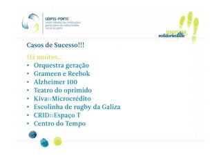 Casos de Sucesso!!!
Há muitos…
• Orquestra geração
• Grameen e Reebok
• Alzheimer 100
• Teatro do oprimido
• Kiva::Microcrédito
  Kiva::
      ::Microcrédito
• Escolinha de rugby da Galiza
• CRID::Espaço T
• Centro do Tempo
 