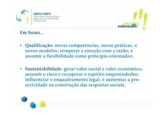 Em Suma…

• Qualificação: novas competências, novas práticas, e
  novos modelos; temperar a emoção com a razão; e
  assumir a flexibilidade como princípio orientador;

• Sustentabilidade: gerar valor social e valor económico;
  assumir o risco e recuperar o espírito empreendedor;
                                                    pro-
  influenciar o enquadramento legal; e aumentar a pro-
  actividade na construção das respostas sociais.
 
