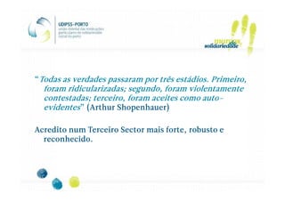 “Todas as verdades passaram por três estádios. Primeiro,
  foram ridicularizadas; segundo, foram violentamente
                                            auto-
  contestadas; terceiro, foram aceites como auto-
  evidentes” (Arthur Shopenhauer)

Acredito num Terceiro Sector mais forte, robusto e
  reconhecido.
 