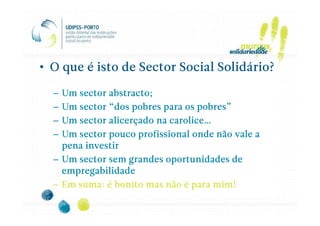 • O que é isto de Sector Social Solidário?

  – Um sector abstracto;
  – Um sector “dos pobres para os pobres”
  – Um sector alicerçado na carolice…
  – Um sector pouco profissional onde não vale a
    pena investir
  – Um sector sem grandes oportunidades de
    empregabilidade
  – Em suma: é bonito mas não é para mim!
 