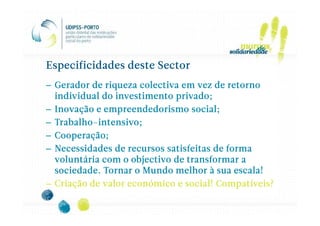 Especificidades deste Sector
– Gerador de riqueza colectiva em vez de retorno
  individual do investimento privado;
– Inovação e empreendedorismo social;
  Trabalho-intensivo;
– Trabalho-intensivo;
– Cooperação;
– Necessidades de recursos satisfeitas de forma
  voluntária com o objectivo de transformar a
  sociedade. Tornar o Mundo melhor à sua escala!
– Criação de valor económico e social! Compatíveis?
 