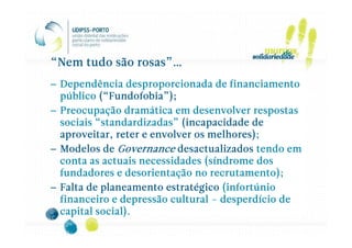 “Nem tudo são rosas”…
– Dependência desproporcionada de financiamento
           (“Fundofobia
             Fundofobia”);
  público (“Fundofobia”);
– Preocupação dramática em desenvolver respostas
          “standardizadas
           standardizadas”
  sociais “standardizadas” (incapacidade de
                                  melhores);
  aproveitar, reter e envolver os melhores);
– Modelos de Governance desactualizados tendo em
  conta as actuais necessidades (síndrome dos
  fundadores e desorientação no recrutamento);
– Falta de planeamento estratégico (infortúnio
  financeiro e depressão cultural – desperdício de
  capital social).
 