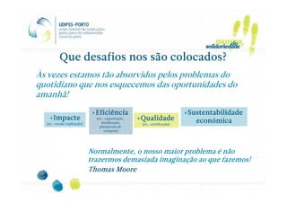 Que desafios nos são colocados?
Às vezes estamos tão absorvidos pelos problemas do
quotidiano que nos esquecemos das oportunidades do
amanhã!

                              +Eficiência                                  +Sustentabilidade
   +Impacte                    (ex.: capacitação,   +Qualidade                económica
  (ex.: escala/replicação)        reutilização,      (ex.: certificação)
                                 plataforma de
                                    compras)




                             Normalmente, o nosso maior problema é não
                             trazermos demasiada imaginação ao que fazemos!
                             Thomas Moore
 