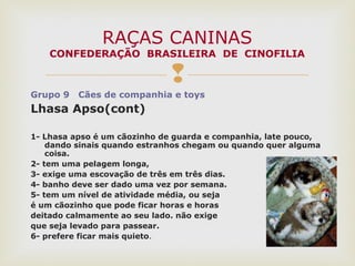 
Grupo 9 Cães de companhia e toys
Lhasa Apso(cont)
1- Lhasa apso é um cãozinho de guarda e companhia, late pouco,
dando sinais quando estranhos chegam ou quando quer alguma
coisa.
2- tem uma pelagem longa,
3- exige uma escovação de três em três dias.
4- banho deve ser dado uma vez por semana.
5- tem um nível de atividade média, ou seja
é um cãozinho que pode ficar horas e horas
deitado calmamente ao seu lado. não exige
que seja levado para passear.
6- prefere ficar mais quieto.
RAÇAS CANINAS
CONFEDERAÇÃO BRASILEIRA DE CINOFILIA
 