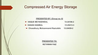 Compressed Air Energy Storage
PRESENTED BY: (Group no- 6)
 HAQUE MD RASHIDUL 13-24186-2
 HASAN HASIBUL 13-25213-3
 Chowdhury, Mohammamd Raziuddin 13-24059-2
PRESENTED TO:
RETHWAN FAIZ
 