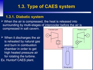 10
1.3. Type of CAES system
 When the air is compressed, the heat is released into
surrounding by multi-stages of intercooler before the air is
compressed in salt cavern.
1.3.1. Diabatic system
 When it discharges the air
is reheated by natural gas
and burn in combustion
chamber in order to get
high heated pressure air
for rotating the turbine.
Ex. Huntorf CAES plant.
 