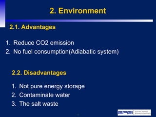 15
2. Environment
1. Reduce CO2 emission
2. No fuel consumption(Adiabatic system)
2.1. Advantages
1. Not pure energy storage
2. Contaminate water
3. The salt waste
2.2. Disadvantages
 