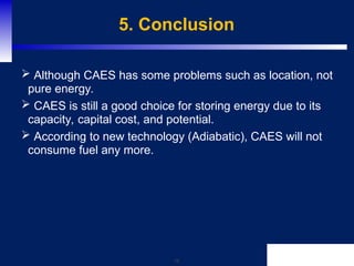 16
5. Conclusion
 Although CAES has some problems such as location, not
pure energy.
 CAES is still a good choice for storing energy due to its
capacity, capital cost, and potential.
 According to new technology (Adiabatic), CAES will not
consume fuel any more.
 