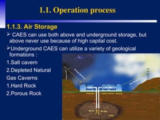 7
 CAES can use both above and underground storage, but
above never use because of high capital cost.
Underground CAES can utilize a variety of geological
formations :
1.Salt cavern
2.Depleted Natural
Gas Caverns
1.Hard Rock
2.Porous Rock
1.1. Operation process
1.1.3. Air Storage
 