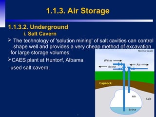 9
1.1.3. Air Storage
 The technology of 'solution mining' of salt cavities can control
shape well and provides a very cheap method of excavation
for large storage volumes.
CAES plant at Huntorf, Albama
used salt cavern.
1.1.3.2. Underground
i. Salt Cavern
 