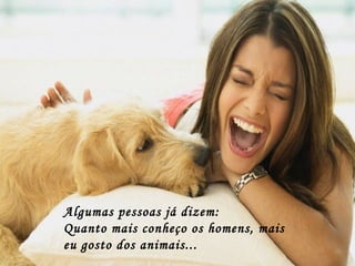 Algumas pessoas já dizem:  Quanto mais conheço os homens, mais eu gosto dos animais... 