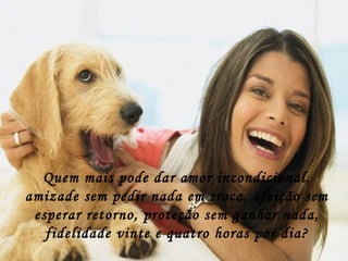 Quem mais pode dar amor incondicional, amizade sem pedir nada em troca, afeição sem esperar retorno, proteção sem ganhar nada, fidelidade vinte e quatro horas por dia? 