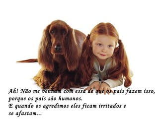 Ah! Não me venham com essa de que os pais fazem isso, porque os pais são humanos. E quando os agredimos eles ficam irritados e  se afastam... 