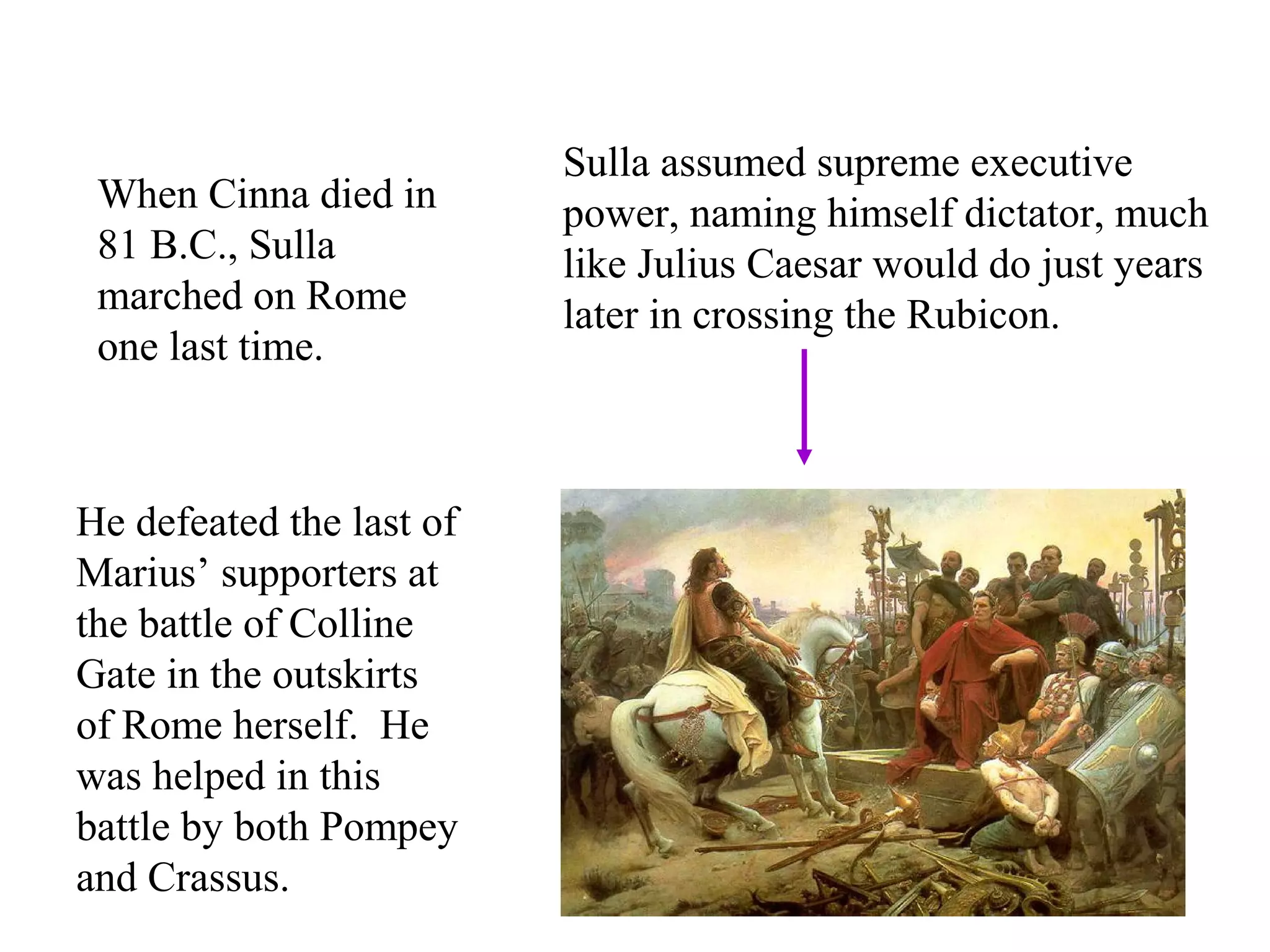 When Cinna died in
81 B.C., Sulla
marched on Rome
one last time.
He defeated the last of
Marius’ supporters at
the battle of Colline
Gate in the outskirts
of Rome herself. He
was helped in this
battle by both Pompey
and Crassus.
Sulla assumed supreme executive
power, naming himself dictator, much
like Julius Caesar would do just years
later in crossing the Rubicon.
 