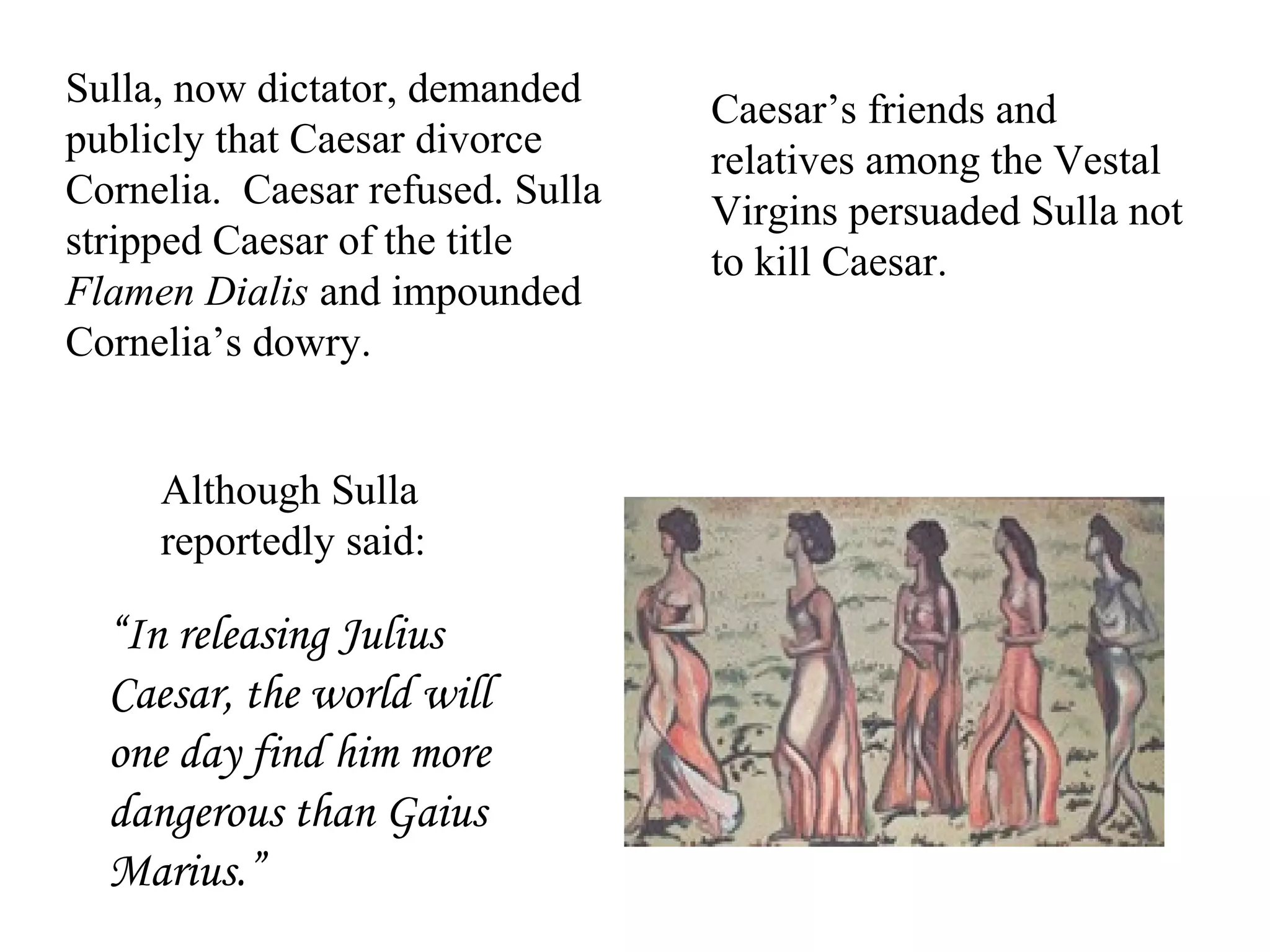 Sulla, now dictator, demanded
publicly that Caesar divorce
Cornelia. Caesar refused. Sulla
stripped Caesar of the title
Flamen Dialis and impounded
Cornelia’s dowry.
Caesar’s friends and
relatives among the Vestal
Virgins persuaded Sulla not
to kill Caesar.
“In releasing Julius
Caesar, the world will
one day find him more
dangerous than Gaius
Marius.”
Although Sulla
reportedly said:
 