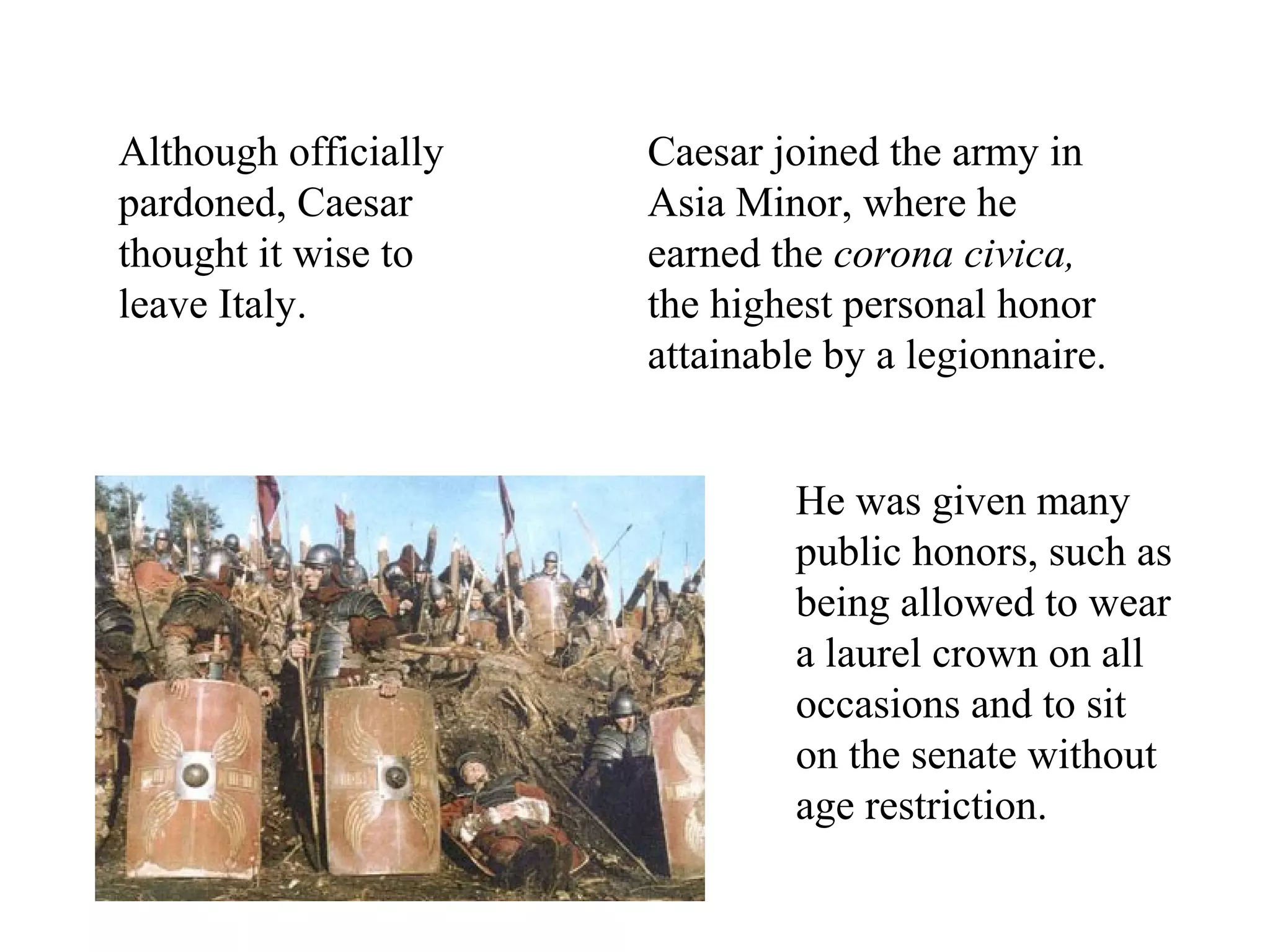 Caesar joined the army in
Asia Minor, where he
earned the corona civica,
the highest personal honor
attainable by a legionnaire.
He was given many
public honors, such as
being allowed to wear
a laurel crown on all
occasions and to sit
on the senate without
age restriction.
Although officially
pardoned, Caesar
thought it wise to
leave Italy.
 