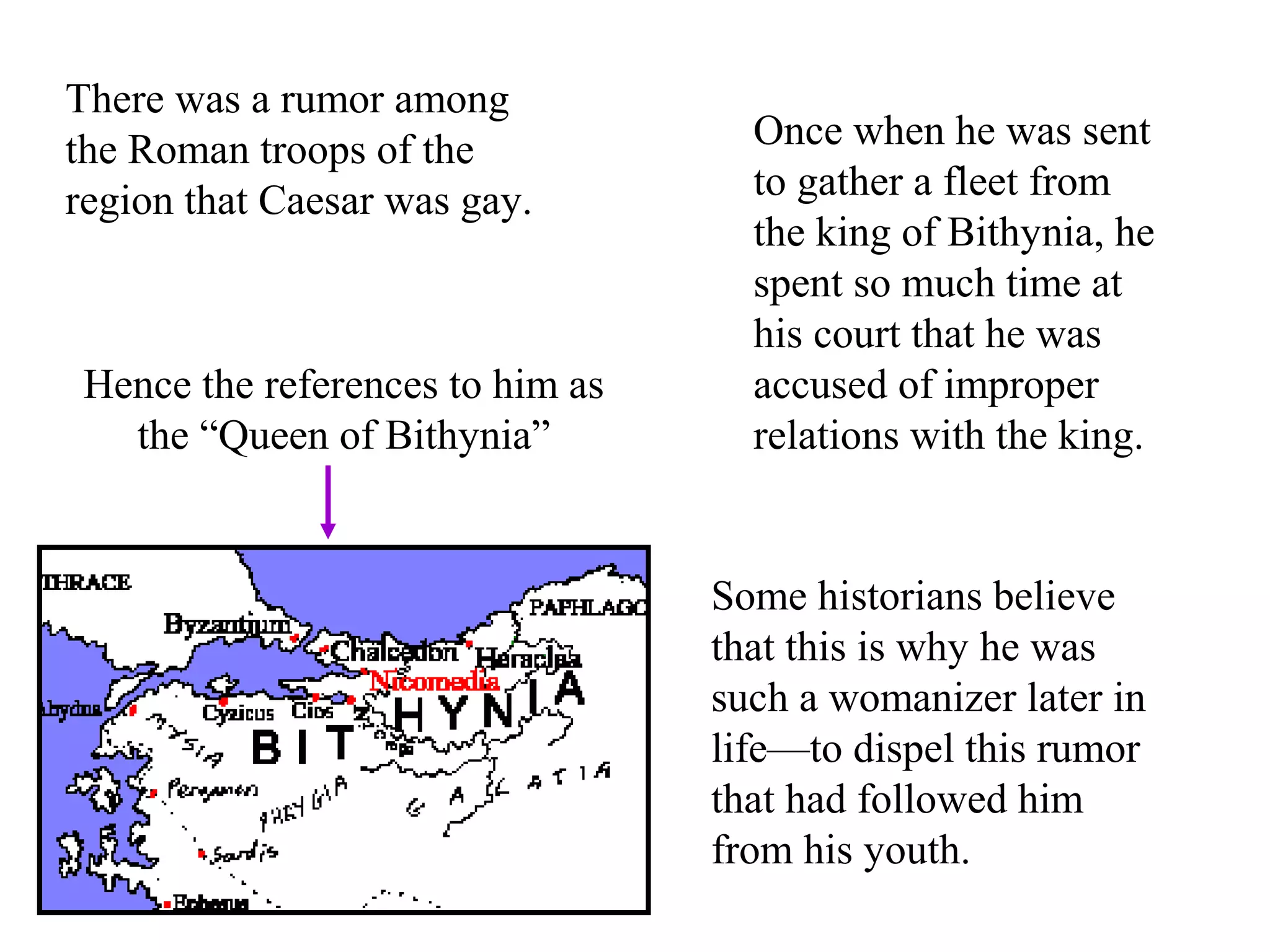 There was a rumor among
the Roman troops of the
region that Caesar was gay.
Once when he was sent
to gather a fleet from
the king of Bithynia, he
spent so much time at
his court that he was
accused of improper
relations with the king.
Hence the references to him as
the “Queen of Bithynia”
Some historians believe
that this is why he was
such a womanizer later in
life—to dispel this rumor
that had followed him
from his youth.
 