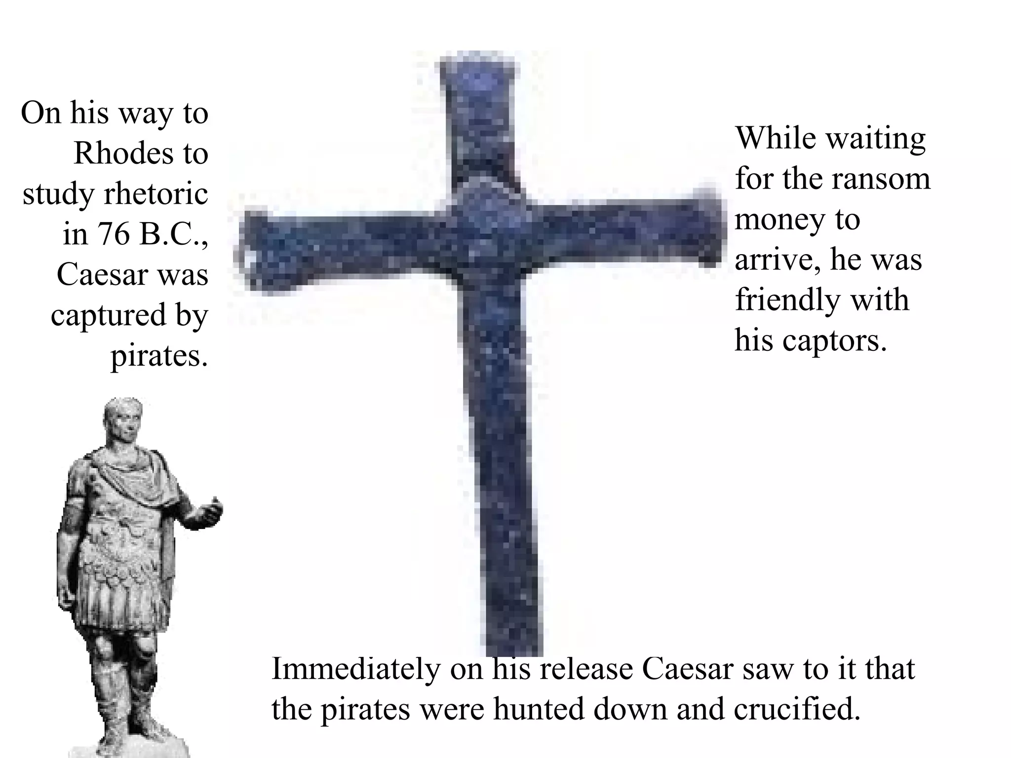 On his way to
Rhodes to
study rhetoric
in 76 B.C.,
Caesar was
captured by
pirates.
While waiting
for the ransom
money to
arrive, he was
friendly with
his captors.
Immediately on his release Caesar saw to it that
the pirates were hunted down and crucified.
 