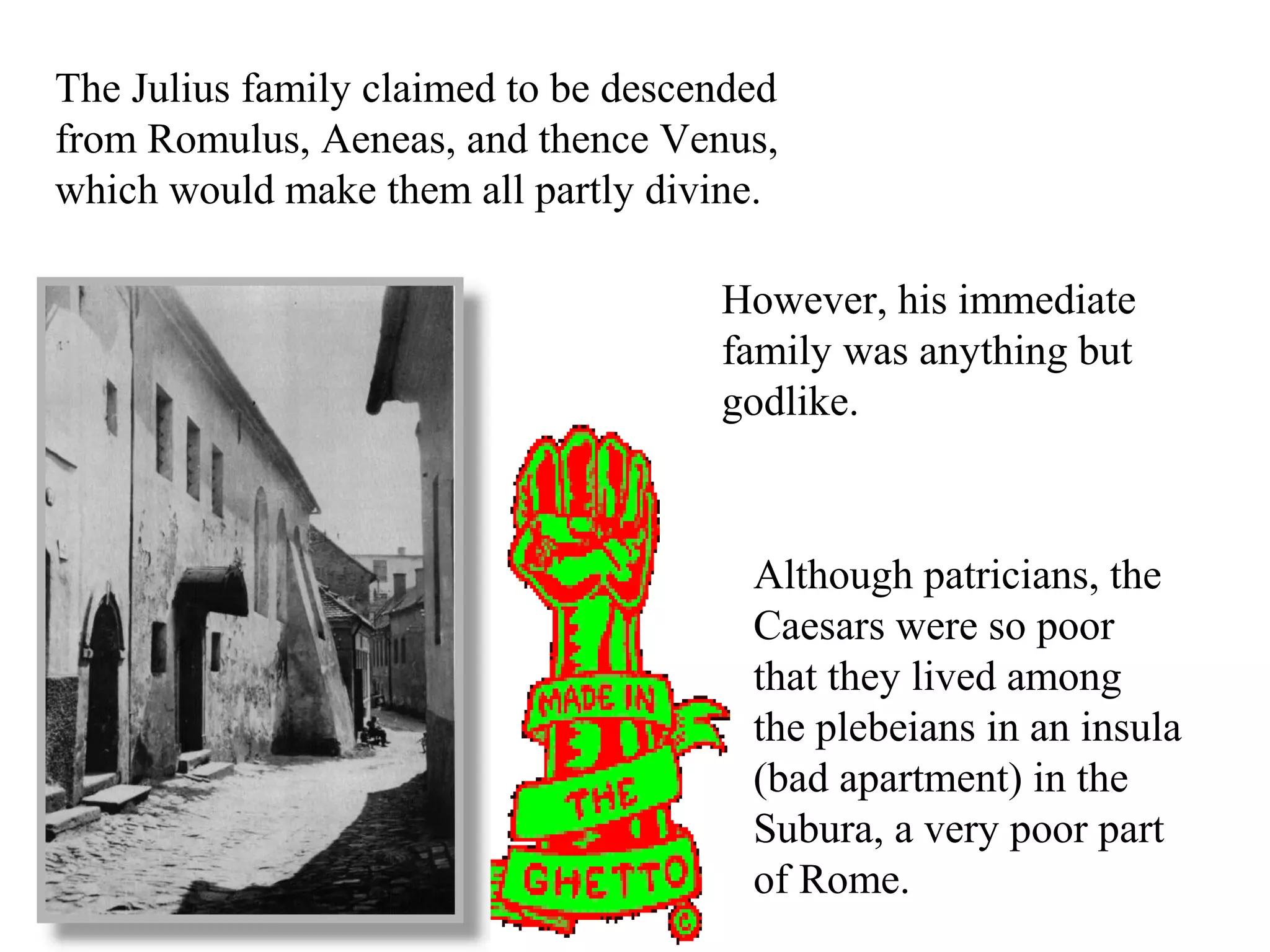 The Julius family claimed to be descended
from Romulus, Aeneas, and thence Venus,
which would make them all partly divine.
However, his immediate
family was anything but
godlike.
Although patricians, the
Caesars were so poor
that they lived among
the plebeians in an insula
(bad apartment) in the
Subura, a very poor part
of Rome.
 
