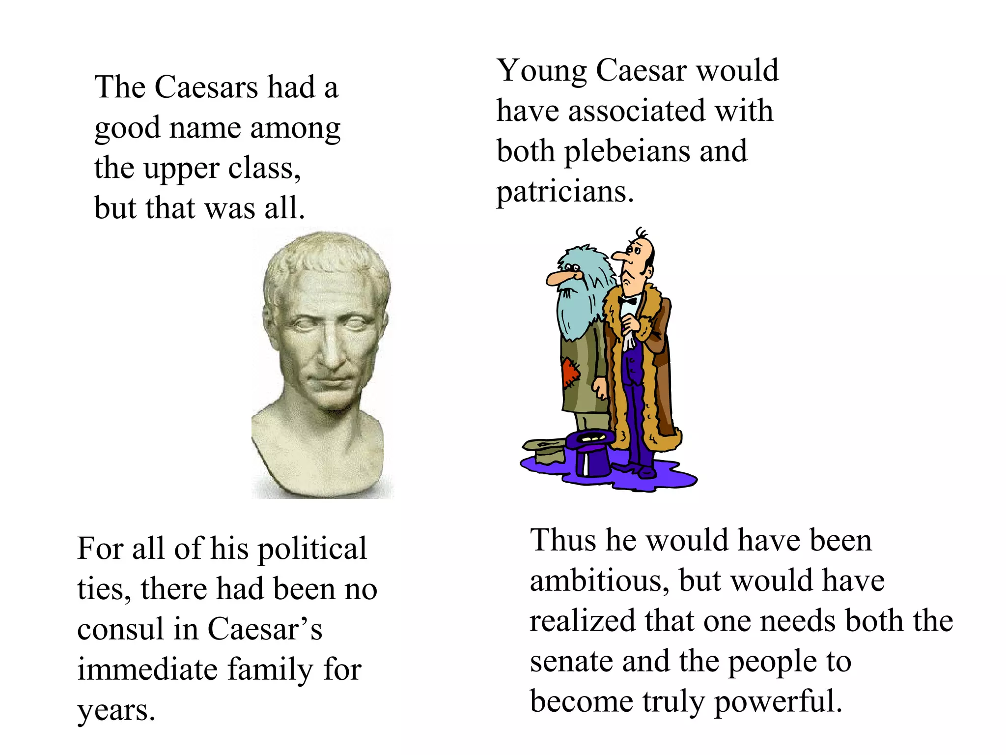 For all of his political
ties, there had been no
consul in Caesar’s
immediate family for
years.
The Caesars had a
good name among
the upper class,
but that was all.
Young Caesar would
have associated with
both plebeians and
patricians.
Thus he would have been
ambitious, but would have
realized that one needs both the
senate and the people to
become truly powerful.
 