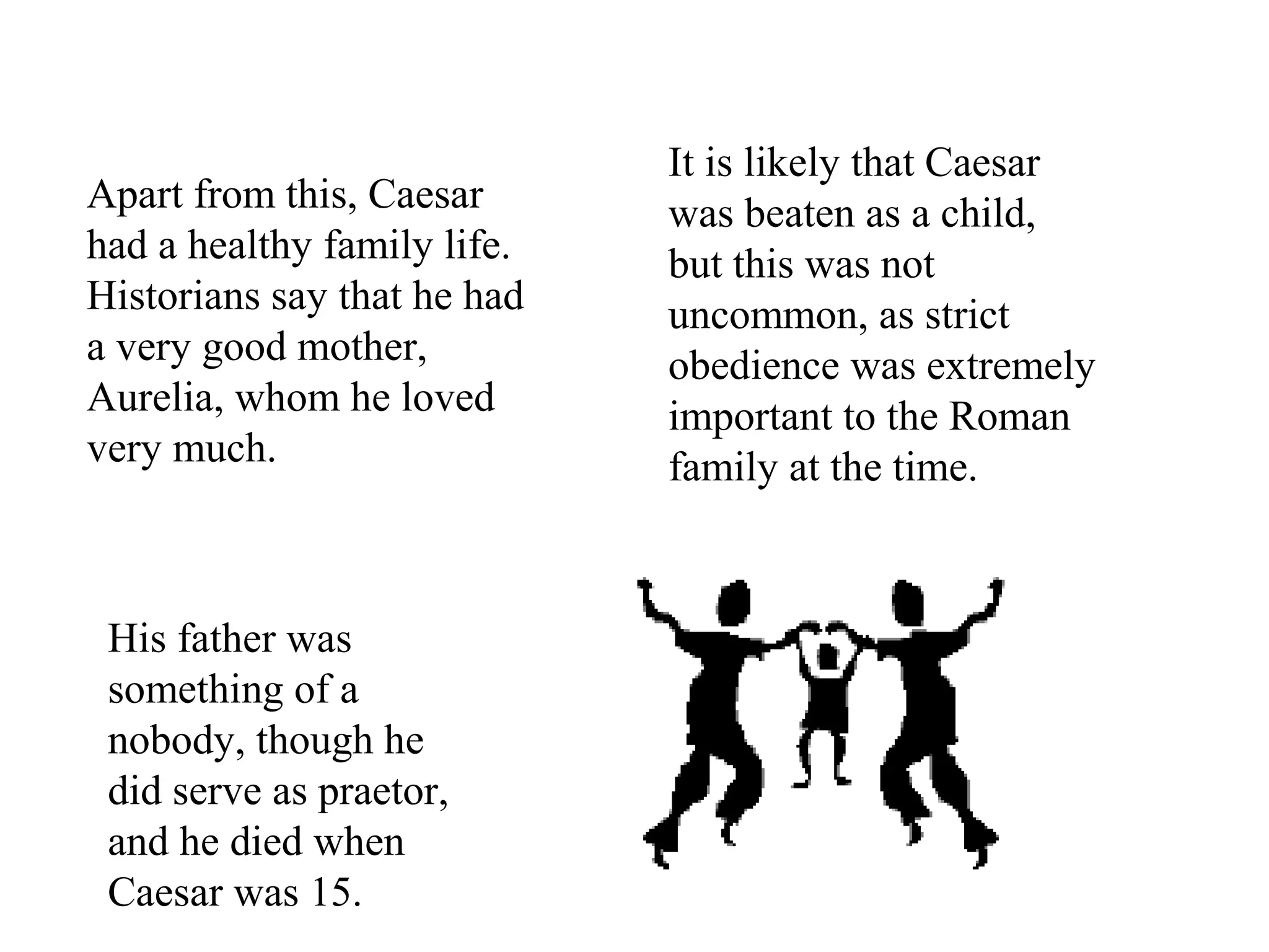 Apart from this, Caesar
had a healthy family life.
Historians say that he had
a very good mother,
Aurelia, whom he loved
very much.
His father was
something of a
nobody, though he
did serve as praetor,
and he died when
Caesar was 15.
It is likely that Caesar
was beaten as a child,
but this was not
uncommon, as strict
obedience was extremely
important to the Roman
family at the time.
 