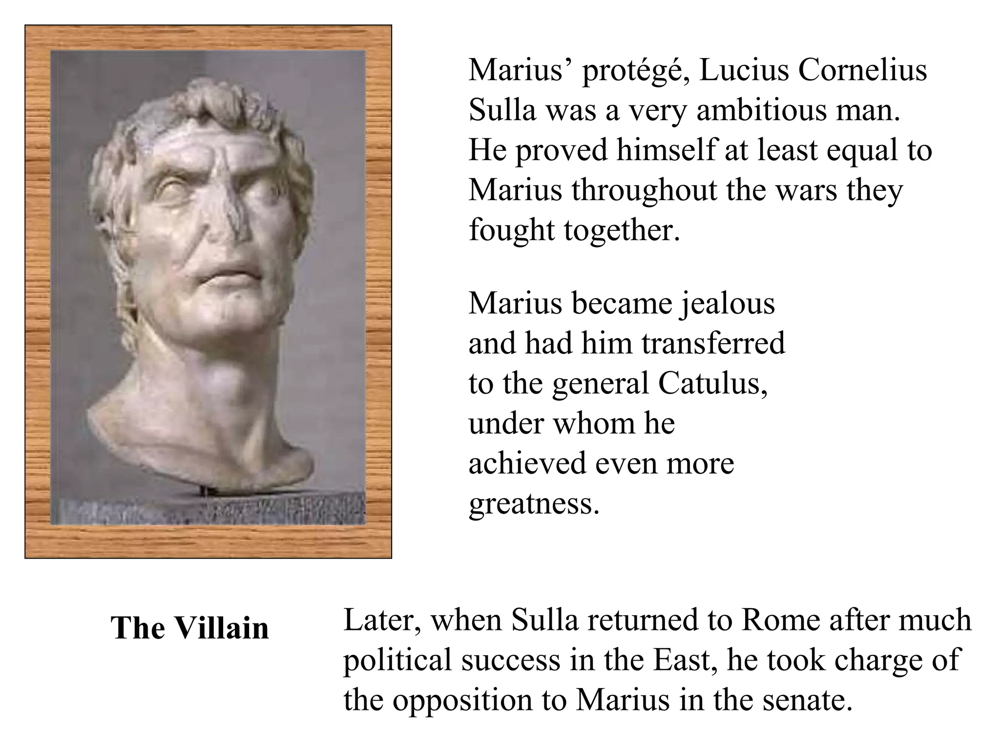 Marius’ protégé, Lucius Cornelius
Sulla was a very ambitious man.
He proved himself at least equal to
Marius throughout the wars they
fought together.
Marius became jealous
and had him transferred
to the general Catulus,
under whom he
achieved even more
greatness.
Later, when Sulla returned to Rome after much
political success in the East, he took charge of
the opposition to Marius in the senate.
The Villain
 