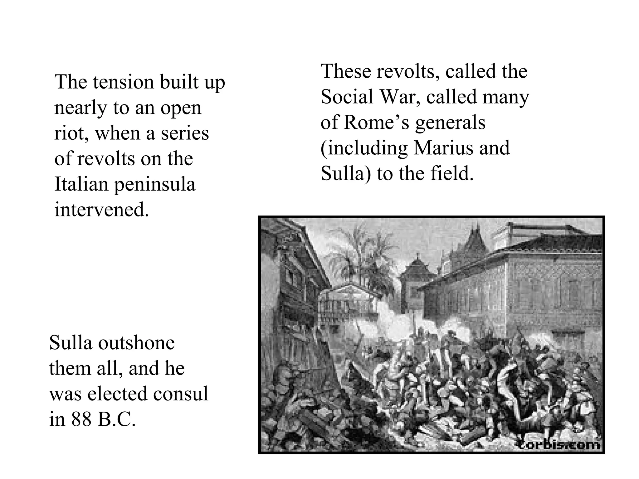 The tension built up
nearly to an open
riot, when a series
of revolts on the
Italian peninsula
intervened.
These revolts, called the
Social War, called many
of Rome’s generals
(including Marius and
Sulla) to the field.
Sulla outshone
them all, and he
was elected consul
in 88 B.C.
 